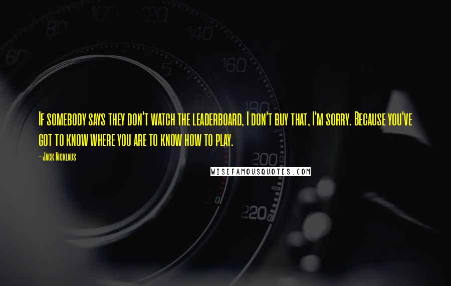 Jack Nicklaus Quotes: If somebody says they don't watch the leaderboard, I don't buy that, I'm sorry. Because you've got to know where you are to know how to play.