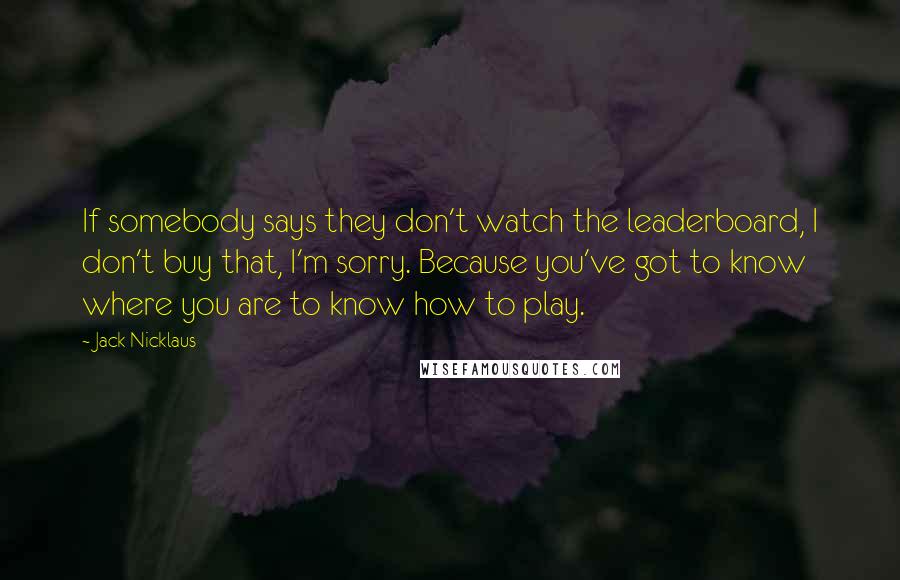 Jack Nicklaus Quotes: If somebody says they don't watch the leaderboard, I don't buy that, I'm sorry. Because you've got to know where you are to know how to play.