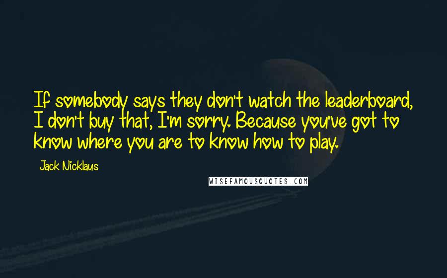 Jack Nicklaus Quotes: If somebody says they don't watch the leaderboard, I don't buy that, I'm sorry. Because you've got to know where you are to know how to play.