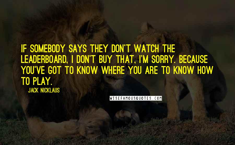 Jack Nicklaus Quotes: If somebody says they don't watch the leaderboard, I don't buy that, I'm sorry. Because you've got to know where you are to know how to play.