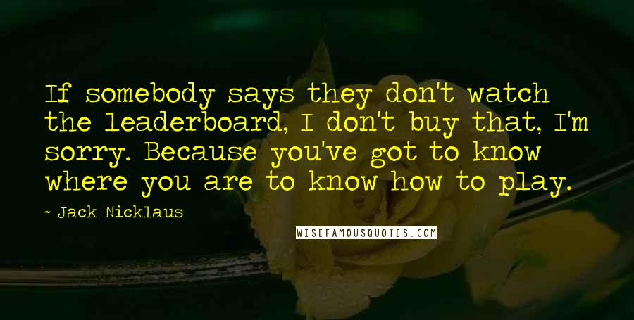 Jack Nicklaus Quotes: If somebody says they don't watch the leaderboard, I don't buy that, I'm sorry. Because you've got to know where you are to know how to play.