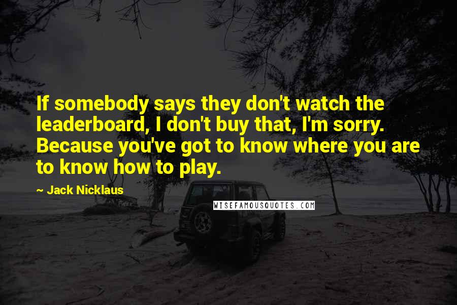 Jack Nicklaus Quotes: If somebody says they don't watch the leaderboard, I don't buy that, I'm sorry. Because you've got to know where you are to know how to play.