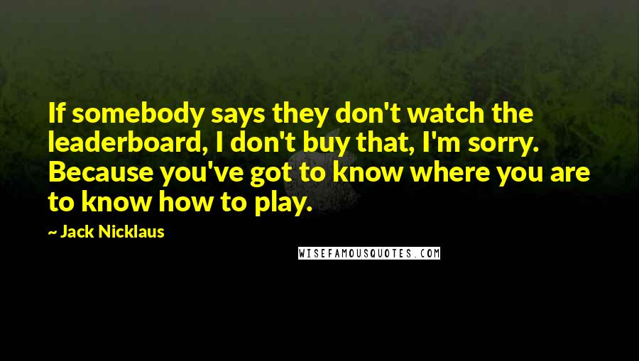 Jack Nicklaus Quotes: If somebody says they don't watch the leaderboard, I don't buy that, I'm sorry. Because you've got to know where you are to know how to play.