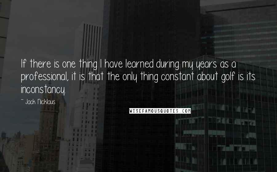 Jack Nicklaus Quotes: If there is one thing I have learned during my years as a professional, it is that the only thing constant about golf is its inconstancy.