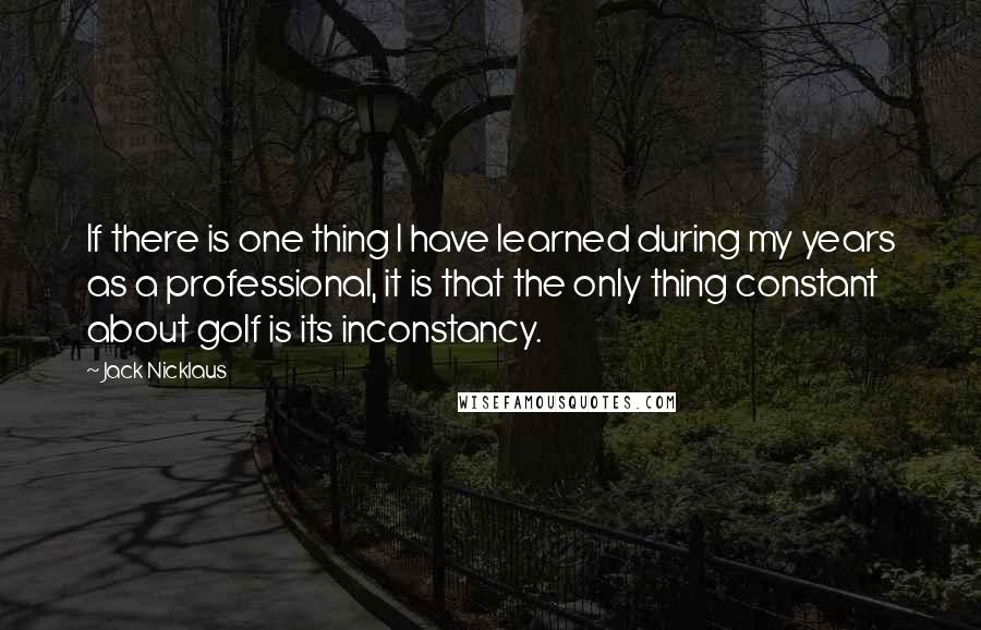 Jack Nicklaus Quotes: If there is one thing I have learned during my years as a professional, it is that the only thing constant about golf is its inconstancy.