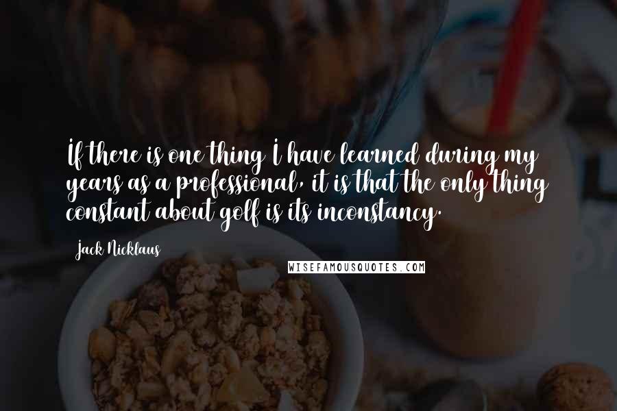 Jack Nicklaus Quotes: If there is one thing I have learned during my years as a professional, it is that the only thing constant about golf is its inconstancy.