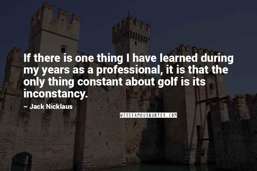 Jack Nicklaus Quotes: If there is one thing I have learned during my years as a professional, it is that the only thing constant about golf is its inconstancy.