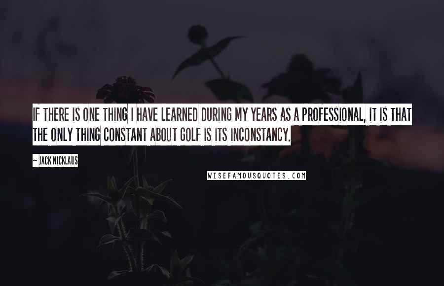 Jack Nicklaus Quotes: If there is one thing I have learned during my years as a professional, it is that the only thing constant about golf is its inconstancy.