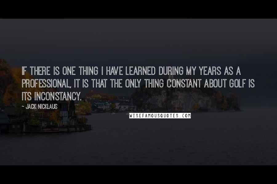 Jack Nicklaus Quotes: If there is one thing I have learned during my years as a professional, it is that the only thing constant about golf is its inconstancy.