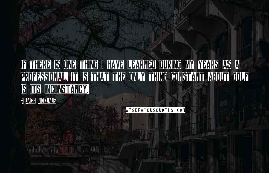Jack Nicklaus Quotes: If there is one thing I have learned during my years as a professional, it is that the only thing constant about golf is its inconstancy.