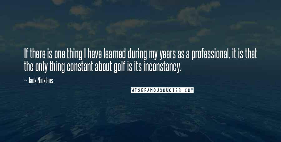 Jack Nicklaus Quotes: If there is one thing I have learned during my years as a professional, it is that the only thing constant about golf is its inconstancy.