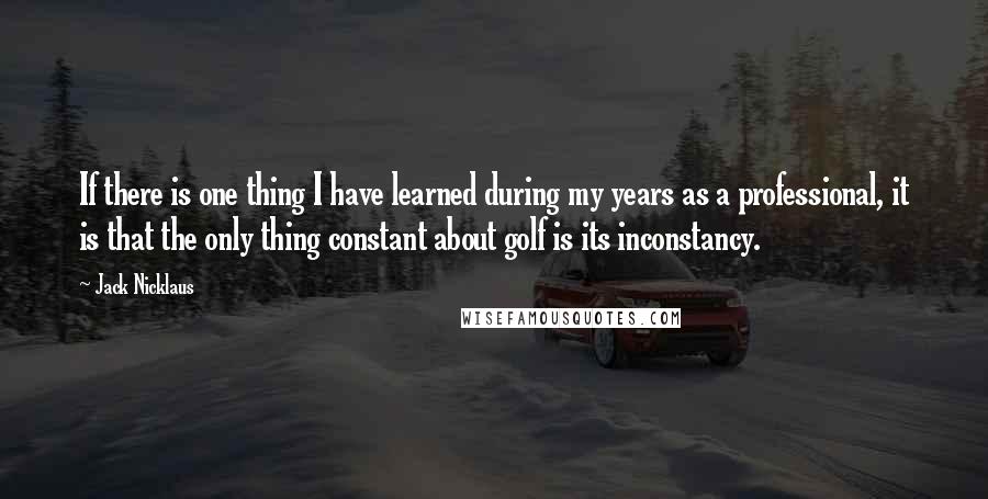Jack Nicklaus Quotes: If there is one thing I have learned during my years as a professional, it is that the only thing constant about golf is its inconstancy.