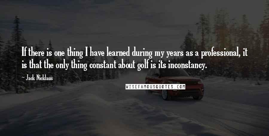 Jack Nicklaus Quotes: If there is one thing I have learned during my years as a professional, it is that the only thing constant about golf is its inconstancy.