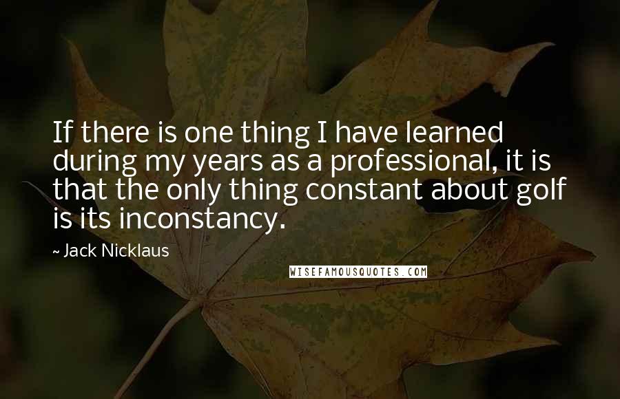 Jack Nicklaus Quotes: If there is one thing I have learned during my years as a professional, it is that the only thing constant about golf is its inconstancy.