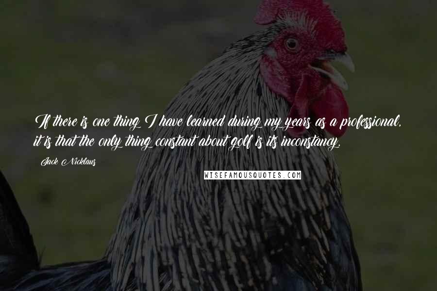 Jack Nicklaus Quotes: If there is one thing I have learned during my years as a professional, it is that the only thing constant about golf is its inconstancy.
