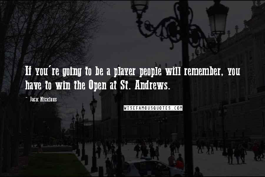 Jack Nicklaus Quotes: If you're going to be a player people will remember, you have to win the Open at St. Andrews.