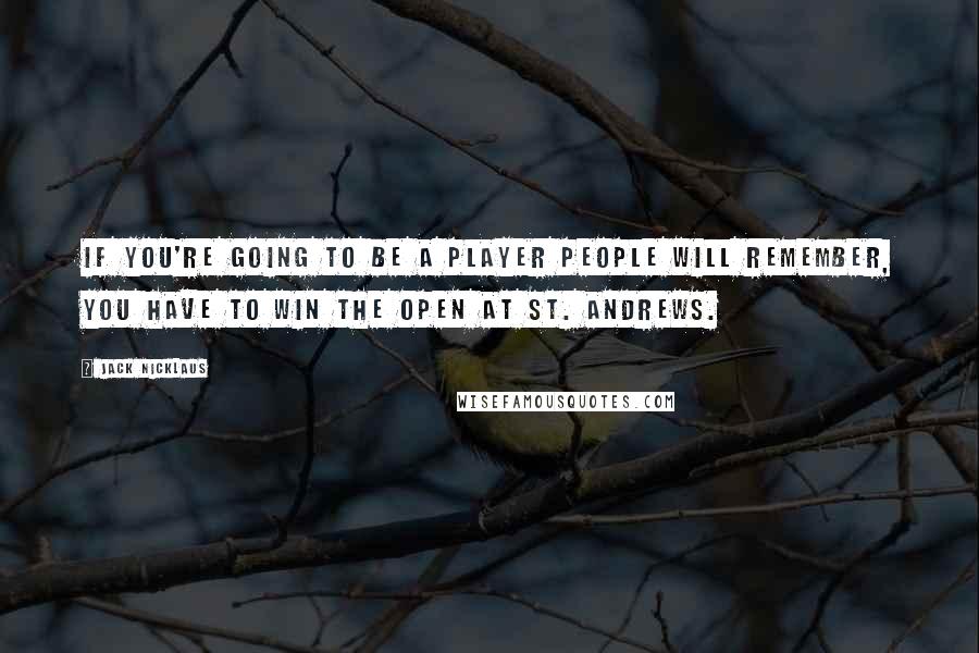 Jack Nicklaus Quotes: If you're going to be a player people will remember, you have to win the Open at St. Andrews.