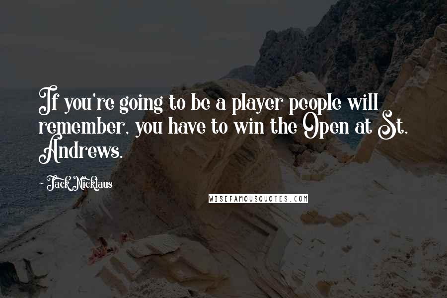 Jack Nicklaus Quotes: If you're going to be a player people will remember, you have to win the Open at St. Andrews.