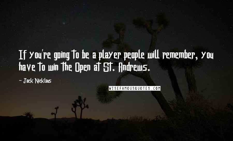 Jack Nicklaus Quotes: If you're going to be a player people will remember, you have to win the Open at St. Andrews.