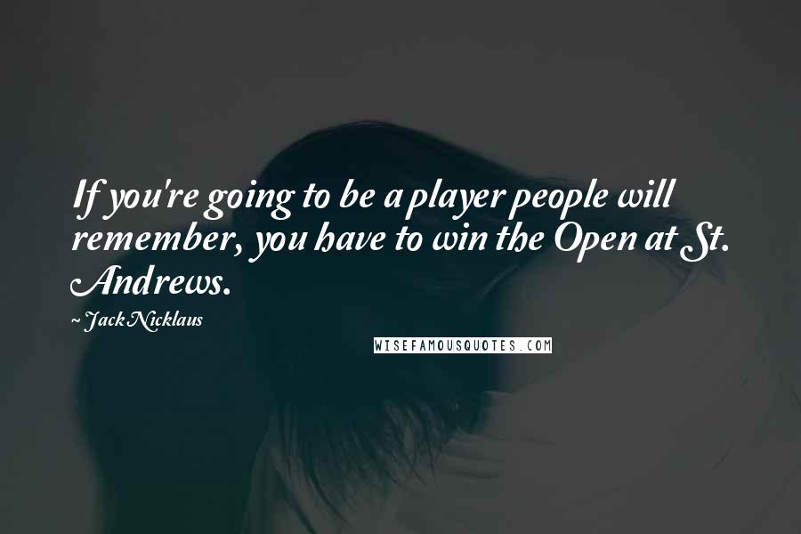 Jack Nicklaus Quotes: If you're going to be a player people will remember, you have to win the Open at St. Andrews.