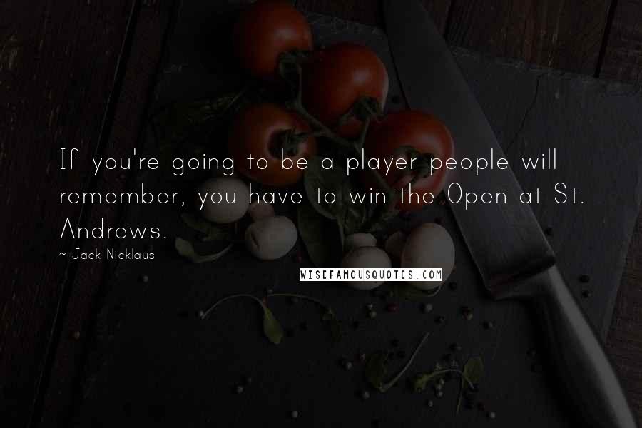 Jack Nicklaus Quotes: If you're going to be a player people will remember, you have to win the Open at St. Andrews.