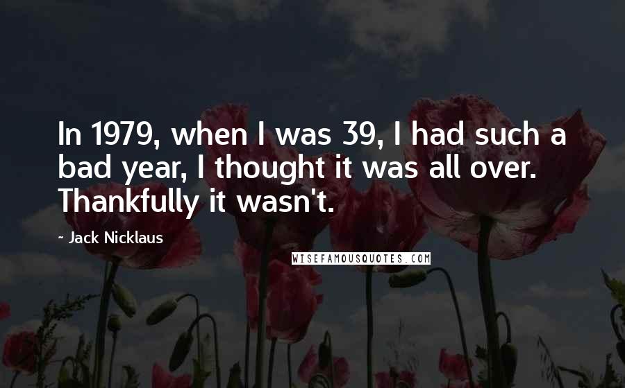 Jack Nicklaus Quotes: In 1979, when I was 39, I had such a bad year, I thought it was all over. Thankfully it wasn't.