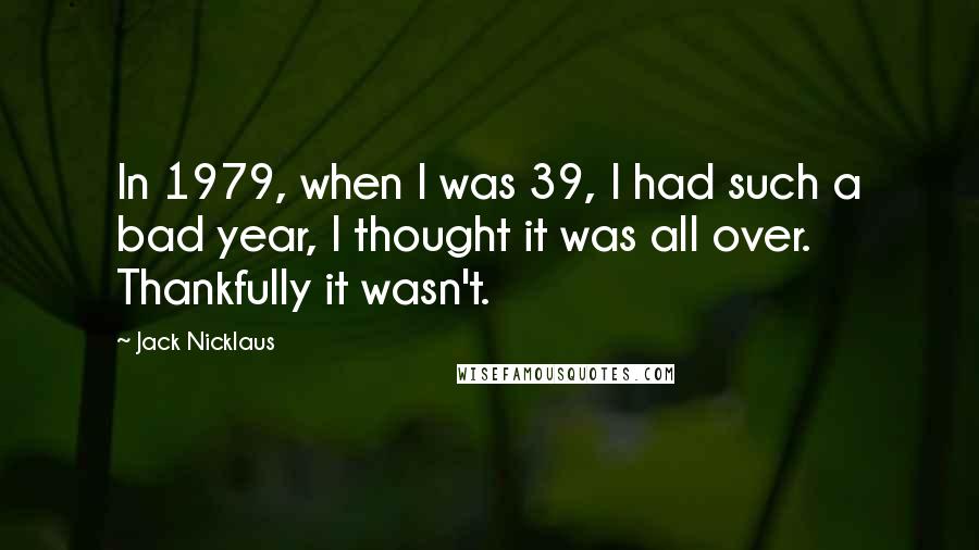 Jack Nicklaus Quotes: In 1979, when I was 39, I had such a bad year, I thought it was all over. Thankfully it wasn't.