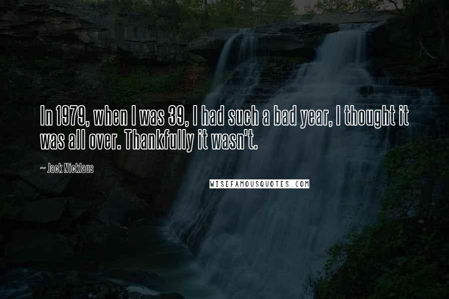 Jack Nicklaus Quotes: In 1979, when I was 39, I had such a bad year, I thought it was all over. Thankfully it wasn't.