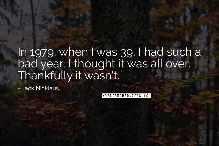 Jack Nicklaus Quotes: In 1979, when I was 39, I had such a bad year, I thought it was all over. Thankfully it wasn't.