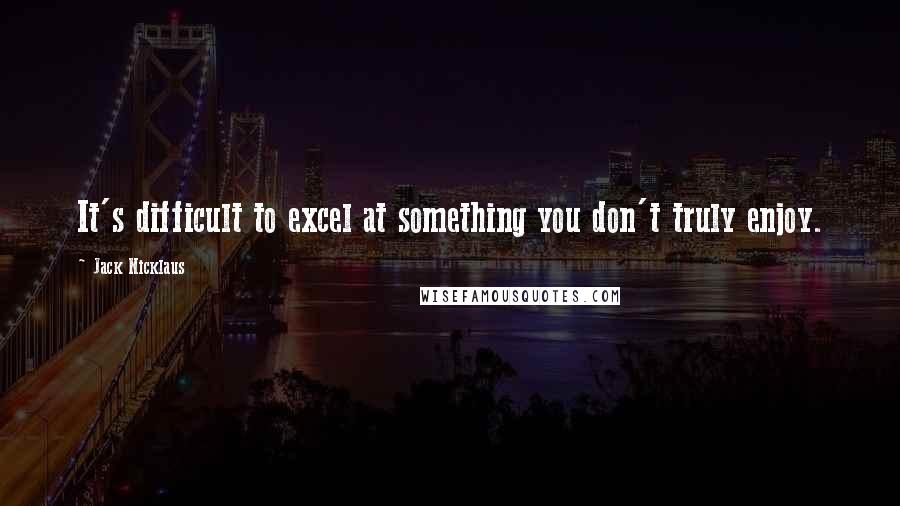 Jack Nicklaus Quotes: It's difficult to excel at something you don't truly enjoy.