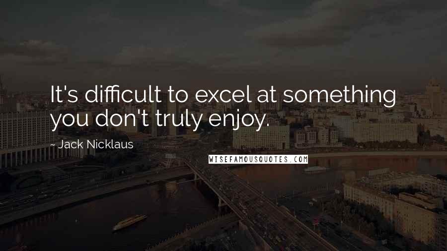 Jack Nicklaus Quotes: It's difficult to excel at something you don't truly enjoy.