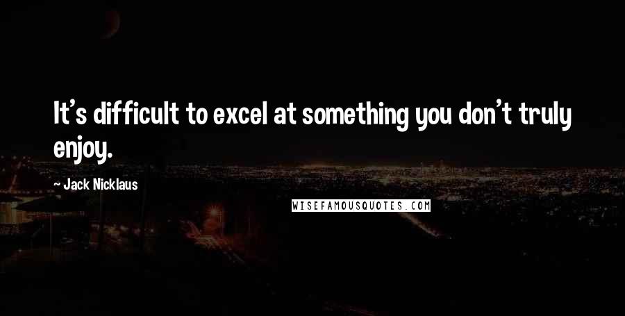 Jack Nicklaus Quotes: It's difficult to excel at something you don't truly enjoy.