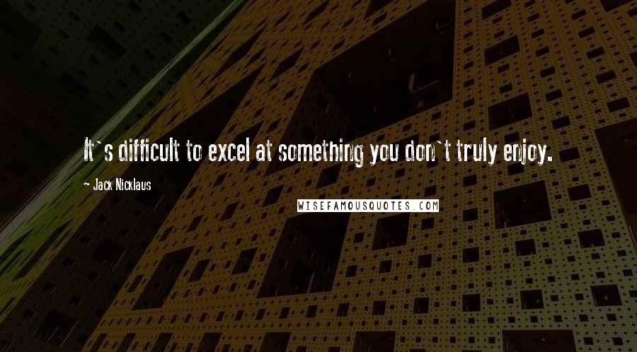 Jack Nicklaus Quotes: It's difficult to excel at something you don't truly enjoy.