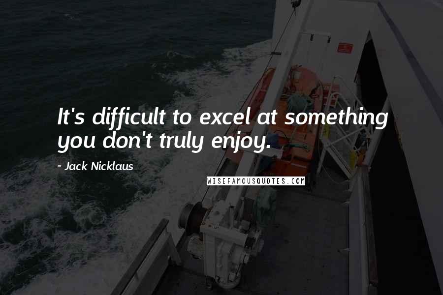 Jack Nicklaus Quotes: It's difficult to excel at something you don't truly enjoy.