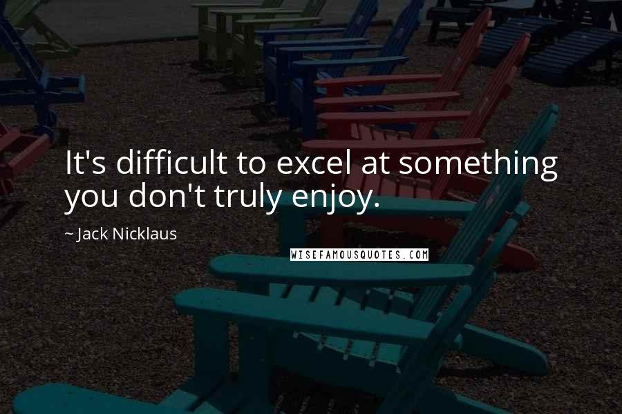 Jack Nicklaus Quotes: It's difficult to excel at something you don't truly enjoy.