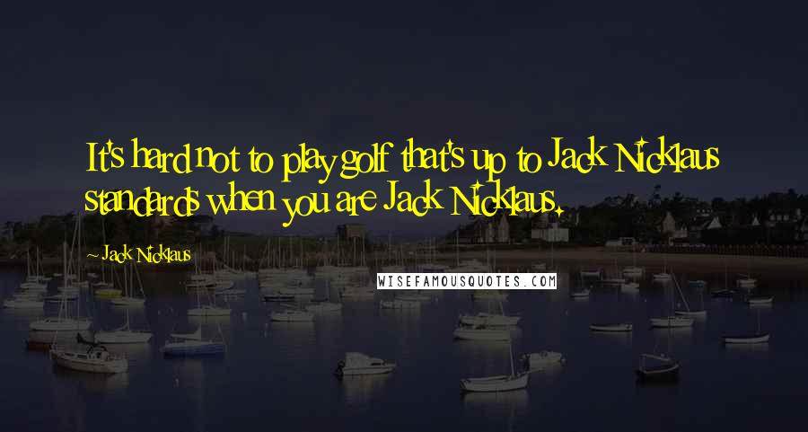 Jack Nicklaus Quotes: It's hard not to play golf that's up to Jack Nicklaus standards when you are Jack Nicklaus.