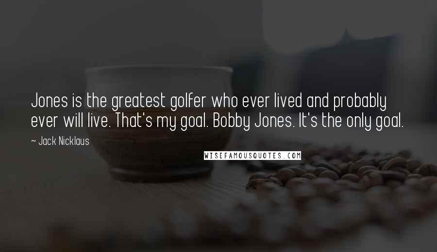 Jack Nicklaus Quotes: Jones is the greatest golfer who ever lived and probably ever will live. That's my goal. Bobby Jones. It's the only goal.