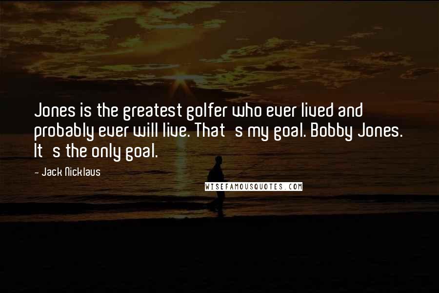 Jack Nicklaus Quotes: Jones is the greatest golfer who ever lived and probably ever will live. That's my goal. Bobby Jones. It's the only goal.