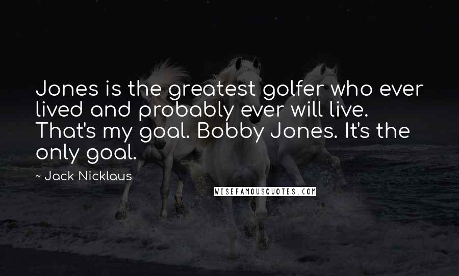 Jack Nicklaus Quotes: Jones is the greatest golfer who ever lived and probably ever will live. That's my goal. Bobby Jones. It's the only goal.