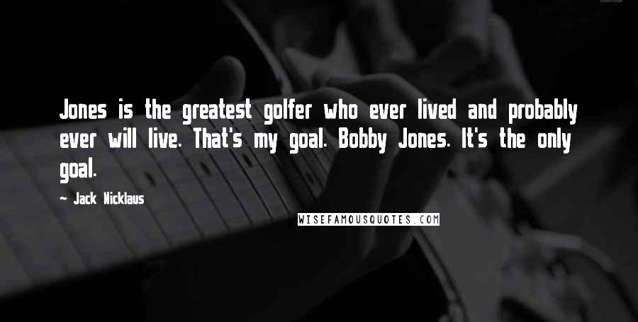 Jack Nicklaus Quotes: Jones is the greatest golfer who ever lived and probably ever will live. That's my goal. Bobby Jones. It's the only goal.