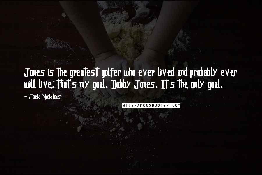 Jack Nicklaus Quotes: Jones is the greatest golfer who ever lived and probably ever will live. That's my goal. Bobby Jones. It's the only goal.