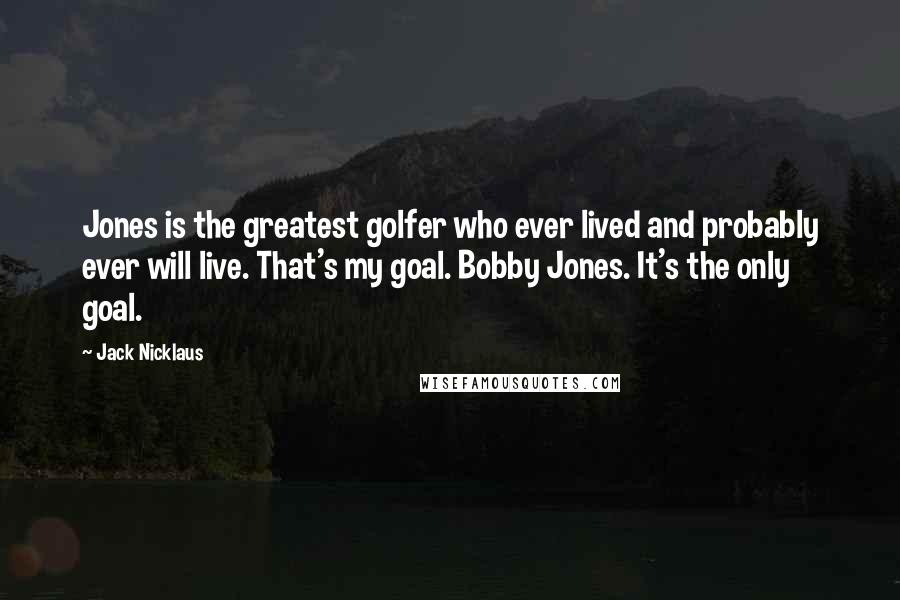 Jack Nicklaus Quotes: Jones is the greatest golfer who ever lived and probably ever will live. That's my goal. Bobby Jones. It's the only goal.