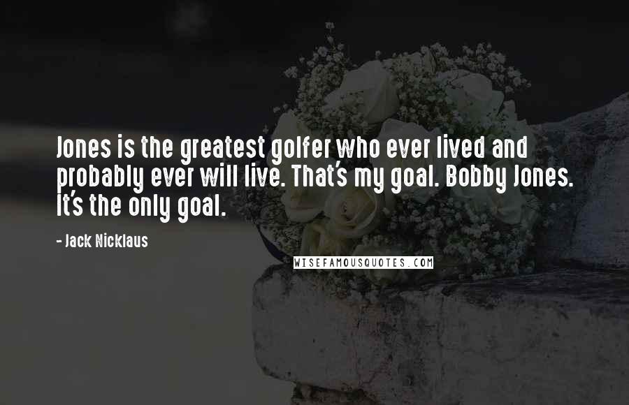 Jack Nicklaus Quotes: Jones is the greatest golfer who ever lived and probably ever will live. That's my goal. Bobby Jones. It's the only goal.