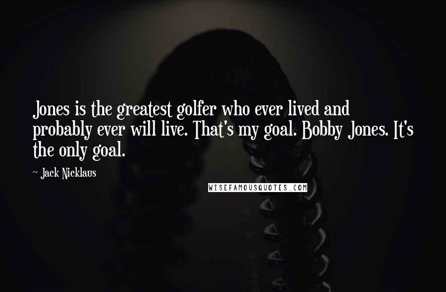 Jack Nicklaus Quotes: Jones is the greatest golfer who ever lived and probably ever will live. That's my goal. Bobby Jones. It's the only goal.