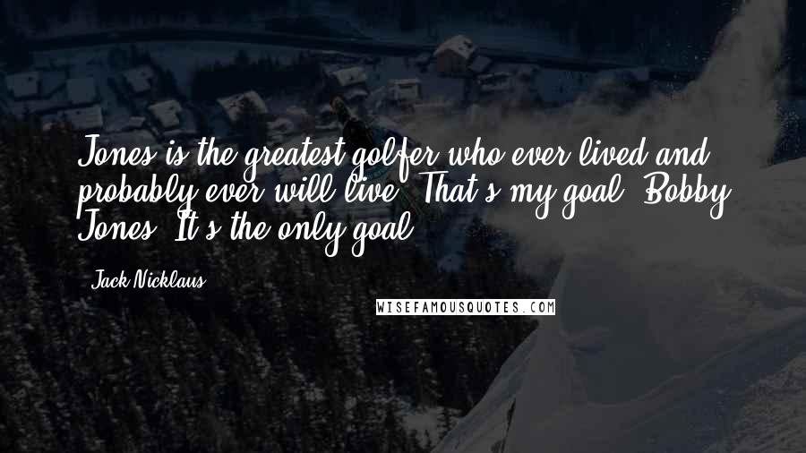 Jack Nicklaus Quotes: Jones is the greatest golfer who ever lived and probably ever will live. That's my goal. Bobby Jones. It's the only goal.