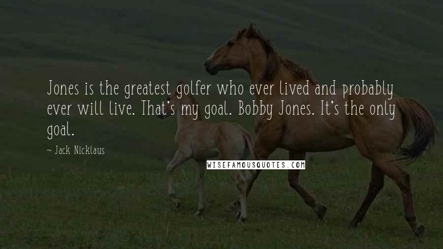 Jack Nicklaus Quotes: Jones is the greatest golfer who ever lived and probably ever will live. That's my goal. Bobby Jones. It's the only goal.