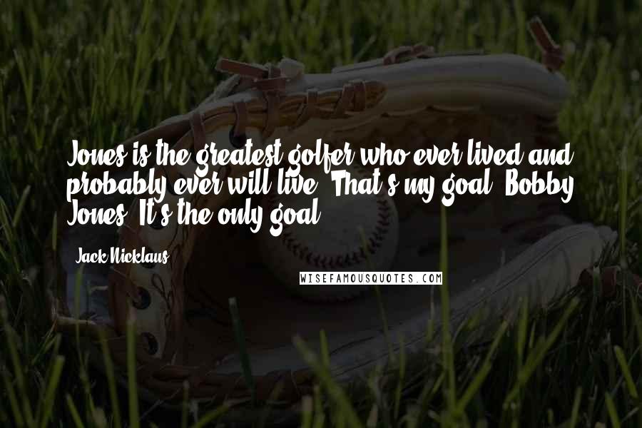 Jack Nicklaus Quotes: Jones is the greatest golfer who ever lived and probably ever will live. That's my goal. Bobby Jones. It's the only goal.