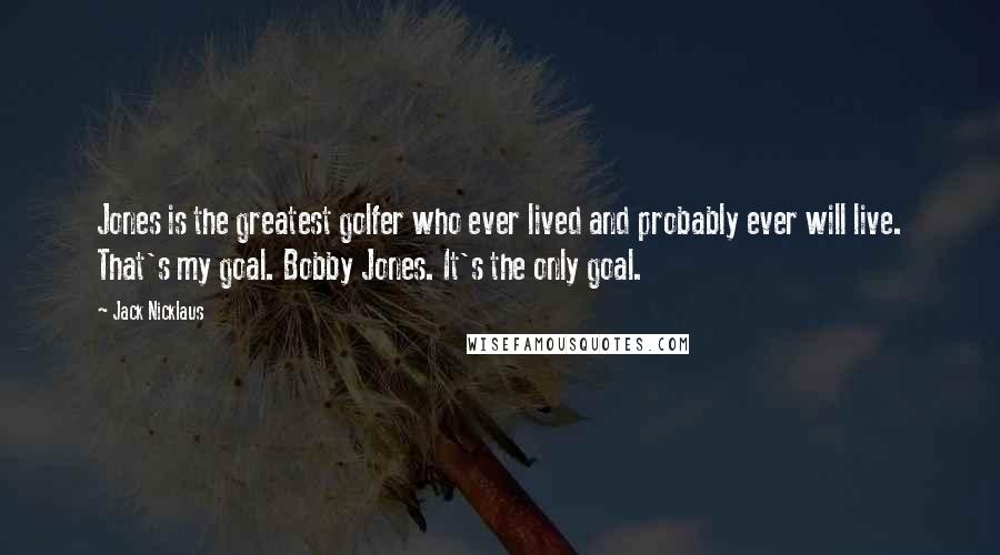 Jack Nicklaus Quotes: Jones is the greatest golfer who ever lived and probably ever will live. That's my goal. Bobby Jones. It's the only goal.