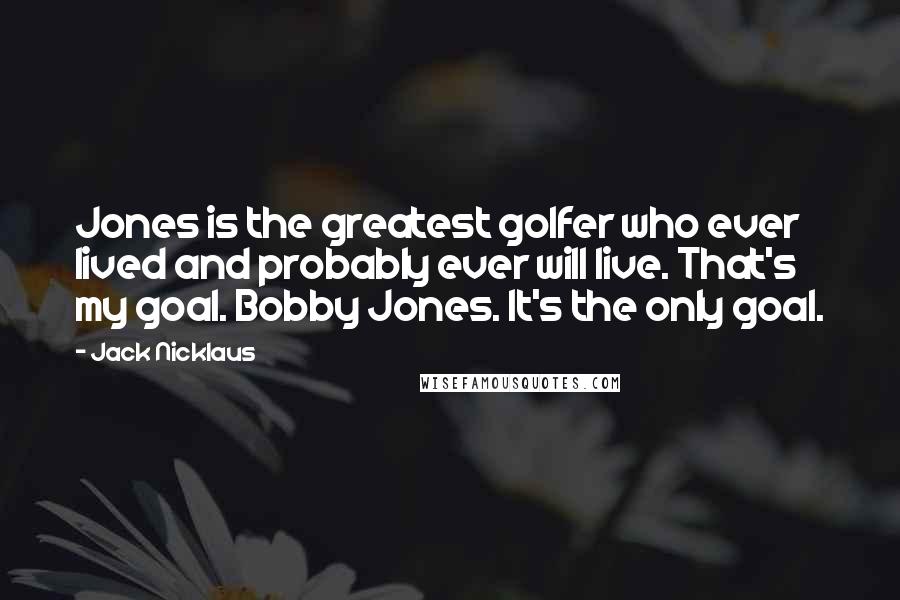 Jack Nicklaus Quotes: Jones is the greatest golfer who ever lived and probably ever will live. That's my goal. Bobby Jones. It's the only goal.