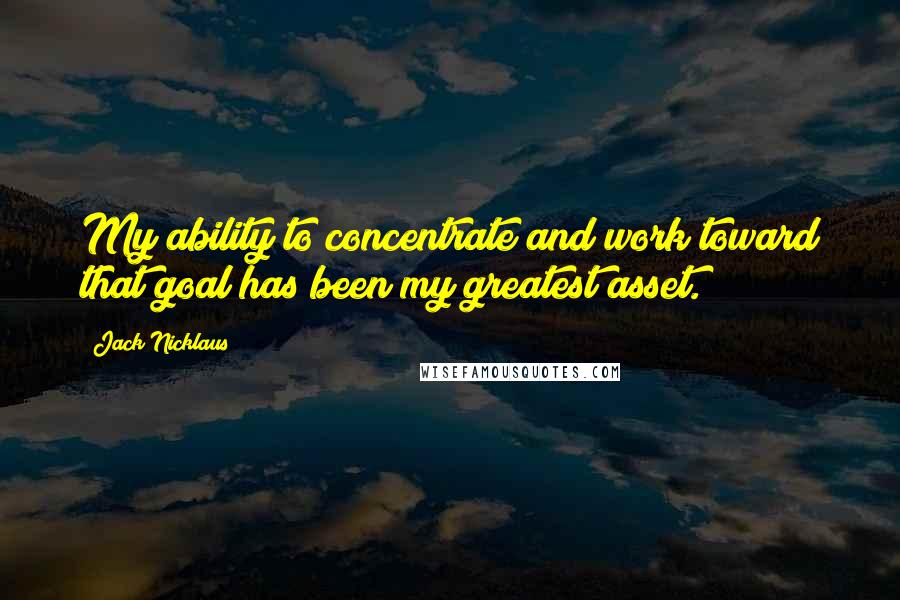 Jack Nicklaus Quotes: My ability to concentrate and work toward that goal has been my greatest asset.